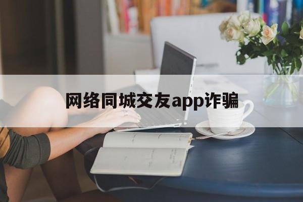 网络同城交友app诈骗(网络同城交友app诈骗电话)